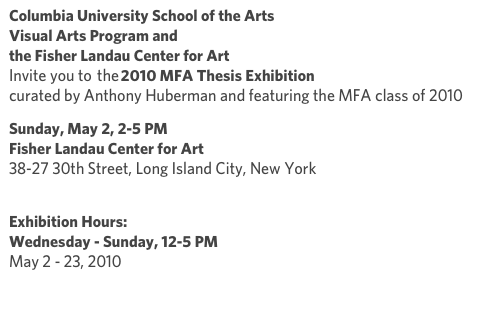 Columbia University School of the Arts
Visual Arts Program and
the Fisher Landau Center for Art
Invite you to  the 2010 MFA Thesis Exhibition curated by Anthony Huberman and featuring the MFA class of 2010
Sunday, May 2, 2-5 PM Fisher Landau Center for Art 38-27 30th Street, Long Island City, New York  http://www.flcart.org/info.htm
Exhibition Hours: Wednesday - Sunday, 12-5 PM May 2 - 23, 2010
