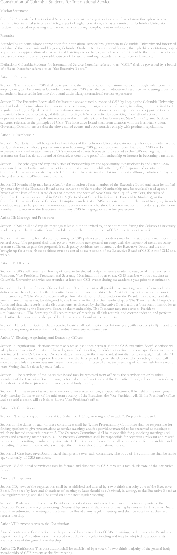 Constitution of Columbia Students for International Service 

Mission Statement 

Columbia Students for International Service is a non-partisan organization created as a forum through which to promote international service as an integral part of higher education, and as a resource for Columbia University students interested in pursuing international service through employment or volunteerism. 

Preamble 

Founded by students whose appreciation for international service brought them to Columbia University and informed and shaped their academic and life goals, Columbia Students for International Service, through this constitution, hopes to promote an appreciation of cross-cultural learning and exchange, as well as a commitment to the ideal of service as an essential duty of every responsible citizen of the world working towards the betterment of humanity. 

Definitions Columbia Students for International Service, hereafter referred to as “CSIS,” shall be governed by a board of officers, hereafter referred to as “the Executive Board.” 

Article I: Purpose 

Section I The purpose of CSIS shall be to promote the importance of international service, through volunteerism or employment, to all students at Columbia University. CSIS shall also be an educational resource and clearinghouse for all students interested in learning about and undertaking international service experiences. 

Section II The Executive Board shall facilitate the above stated purpose of CSIS by keeping the Columbia University student body informed about international service through the organization of events, including but not limited to: 1. Regular meetings. 2. Speakers and presentations concerning international service experiences and opportunities. 3. Excursions to relevant lectures, exhibits, and meetings. 4. Service activities benefiting international service organizations or benefiting relevant interests in the immediate Columbia University/New York City area. 5. Social activities relevant to the principles of CSIS. The Executive Board shall form a liaison with the Earl Hall Student Governing Board to ensure that the above stated events and opportunities comply with pertinent regulations. 

Article II: Membership 

Section I Membership shall be open to all members of the Columbia University community who are students, faculty, staff, or alumni and who express an interest in becoming CSIS general body members. Interest in CSIS can be expressed via e-mail or attendance at CSIS-sponsored events. Requests to be added to the CSIS mailing list, and presence on that list, do not in and of themselves constitute proof of membership or interest in becoming a member. 

Section II The privileges and responsibilities of membership are the opportunity to participate in and attend CSIS-sponsored events. Participants must act in a responsible manner while attending CSIS-sponsored events. Only Columbia University students may hold CSIS office. There are no dues for membership, although admission may be charged at certain CSIS-sponsored events. 

Section III Membership may be revoked by the initiation of one member of the Executive Board and must be ratified by a majority of the Executive Board at the earliest possible meeting. Membership may be revoked based upon a breach of the laws of the United States of America, the State of New York, the City of New York, the rules of Columbia University as outlined in FACETS (Facts About Columbia University Essential to Students), or the Columbia University Code of Conduct. Disruptive conduct at a CSIS-sponsored event, or the intent to engage in such conduct, may also be grounds for immediate revocation of membership. Upon termination of membership, the former member must return to the Executive Board any CSIS belongings in his or her possession. 

Article III: Meetings and Procedures 

Section I CSIS shall hold regular meetings at least, but not limited to, once per month during the Columbia University academic year. The Executive Board shall determine the time and place of CSIS meetings as it sees fit. 

Section II At any time, formal votes pertaining to CSIS policies and procedures may be initiated by any member of the general body. The proposal shall then go to a vote at the next general meeting, with the majority of members being present sufficient to pass the proposal. If such policy positions are initiated by the Executive Board and are not brought up for a vote, these positions must be stated as the position of the Executive Board of CSIS, not of CSIS as a whole. 

Article IV: Officers 

Section I CSIS shall have the following officers, to be elected in April of every academic year, to fill one-year terms: President, Vice-President, Treasurer, and Secretary. Nomination is open to any CSIS member who is a student at Columbia University and who has attended at least two CSIS events during the academic year prior to nomination. 

Section II The duties of those officers shall be: 1. The President shall preside over meetings and perform such other duties as may be delegated by the Executive Board or the membership. The President may not serve as Treasurer simultaneously. 2. The Vice-President shall perform the duties of the President in the President’s absence, and shall perform any duties as may be delegated by the Executive Board or the membership. 3. The Treasurer shall keep CSIS funds and financial records, make disbursements as directed by the Executive Board, and perform such other duties as may be delegated by the Executive Board or the membership. The Treasurer may not serve as President simultaneously. 4. The Secretary shall keep minutes of meetings, all club records, and correspondence, and perform such other duties as may be delegated by the Executive Board or the membership. 

Section III Elected officers of the Executive Board shall hold their office for one year, with elections in April and term of office beginning at the end of the Columbia University academic year. 

Article V: Electing, Appointing, and Removing Officers 

Section I Organizational elections must take place at least once per year. For the CSIS Executive Board, elections will take place annually in April at a publicized general body meeting. Candidates meeting the above qualifications may be nominated by any CSIS member. No candidates may vote in their own contest nor distribute campaign materials. All in attendance may vote except the Executive Board official presiding over the election. The presiding official will count votes while the nominees are absent from the room. In case of a tie, the presiding official will ask for a second vote. Voting shall be done by secret ballot. 

Section II The members of the Executive Board may be removed from office by the membership or by other members of the Executive Board through a formal vote of two-thirds of the Executive Board, subject to override by three-fourths of those present at the next general body meeting. 

Section III In the event of a mid-term vacancy of an elected officer, a special election will be held at the next general body meeting. In the event of the mid-term vacancy of the President, the Vice-President will fill the President’s office and a special election will be held to fill the Vice-President’s office. 

Article VI: Committees 

Section I The standing committees of CSIS shall be: 1. Programming 2. Outreach 3. Projects 4. Research 

Section II The duties of each of these committees shall be: 1. The Programming Committee shall be responsible for finding speakers to give presentations at regular meetings and for providing material to be presented at meetings at which no invited speaker is present. 2. The Outreach Committee shall be responsible for publicizing meetings and events and attracting membership. 3. The Projects Committee shall be responsible for organizing relevant and related projects and recruiting members to participate. 4. The Research Committee shall be responsible for researching and providing information to members with specific inquiries about international service. 

Section III One Executive Board official shall preside over each committee. The body of the committee shall be made up, voluntarily, of CSIS members. 

Section IV Additional committees may be formed and dissolved by CSIS through a two-thirds vote of the Executive Board. 

Article VII: By-Laws 

Section I By-laws of the organization shall be established and altered by a two-thirds majority vote of the Executive Board. Proposed by-laws and alterations of existing by-laws should be submitted, in writing, to the Executive Board at any regular meeting, and shall be voted on at the next regular meeting. 

Section II By-laws of the Executive Board shall be established and altered by a two-thirds majority vote of the Executive Board at any regular meeting. Proposed by-laws and alterations of existing by-laws of the Executive Board should be submitted, in writing, to the Executive Board at any regular meeting, and shall be voted on at the next regular meeting. 

Article VIII: Amendments to the Constitution 

Amendments to the Constitution may be proposed by any member of CSIS, in writing, to the Executive Board at a regular meeting. Amendments will be voted on at the next regular meeting and may be adopted by a two-thirds majority vote of the general membership. 

Article IX: Ratification This constitution shall be established by a vote of a two-thirds majority of the general body membership of CSIS present at the first meeting.