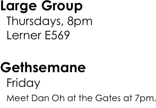 Large Group   Thursdays, 8pm
  Lerner E569

Gethsemane   Friday, 10/23
  Meet Dan Oh at the Gates at 7pm.
  
Alumni Panel   Thursday, 10/29, 8pm
  Lerner E569