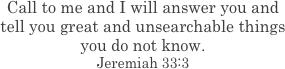 Call to me and I will answer you and tell you great and unsearchable things you do not know. Jeremiah 33:3